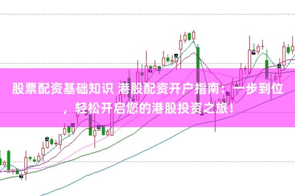 股票配资基础知识 港股配资开户指南：一步到位，轻松开启您的港股投资之旅！