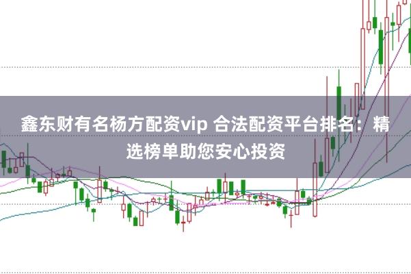 鑫东财有名杨方配资vip 合法配资平台排名：精选榜单助您安心投资