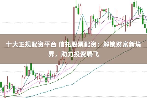 十大正规配资平台 信托股票配资:解锁财富新境界,助力投资腾飞