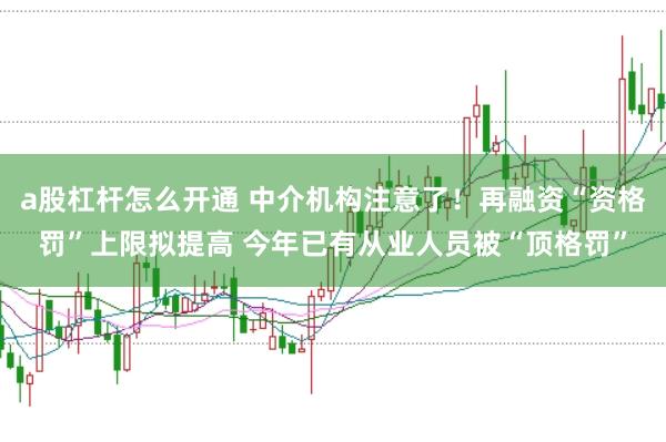 a股杠杆怎么开通 中介机构注意了!再融资“资格罚”上限拟提高 今年已有从业人员被“顶格罚”