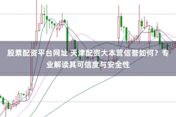 股票配资平台网址 天津配资大本营信誉如何？专业解读其可信度与安全性