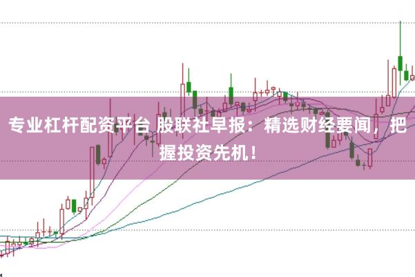 专业杠杆配资平台 股联社早报：精选财经要闻，把握投资先机！